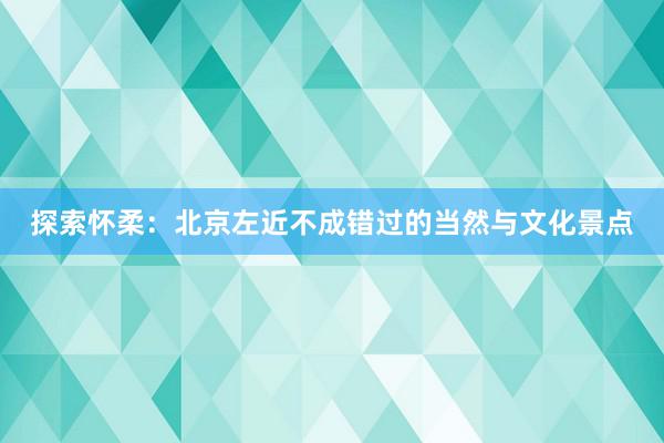 探索怀柔：北京左近不成错过的当然与文化景点